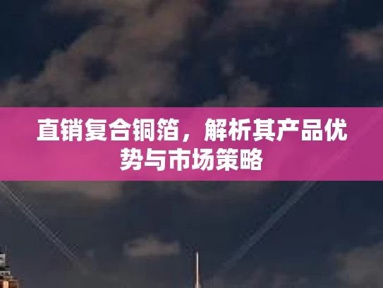 直销复合铜箔，解析其产品优势与市场策略