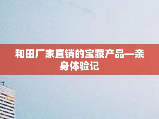 和田厂家直销的宝藏产品—亲身体验记