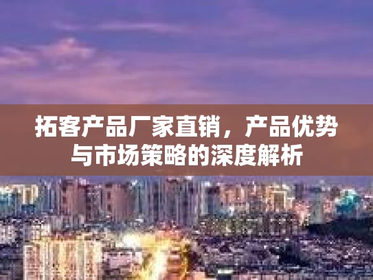 拓客产品厂家直销，产品优势与市场策略的深度解析