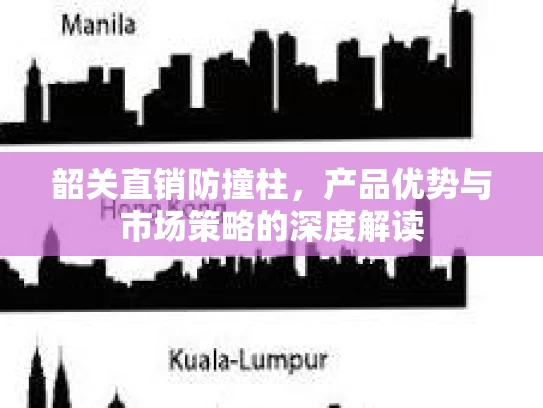 韶关直销防撞柱，产品优势与市场策略的深度解读