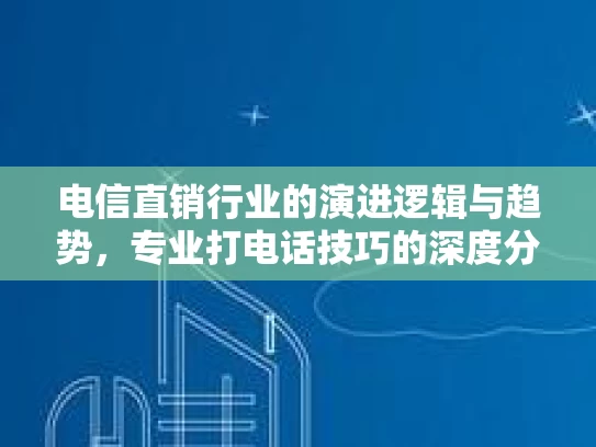 电信直销行业的演进逻辑与趋势，专业打电话技巧的深度分析