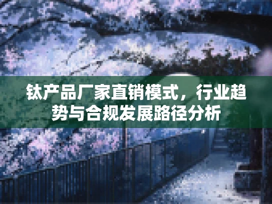 钛产品厂家直销模式，行业趋势与合规发展路径分析