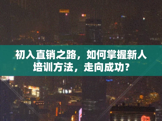 初入直销之路，如何掌握新人培训方法，走向成功？