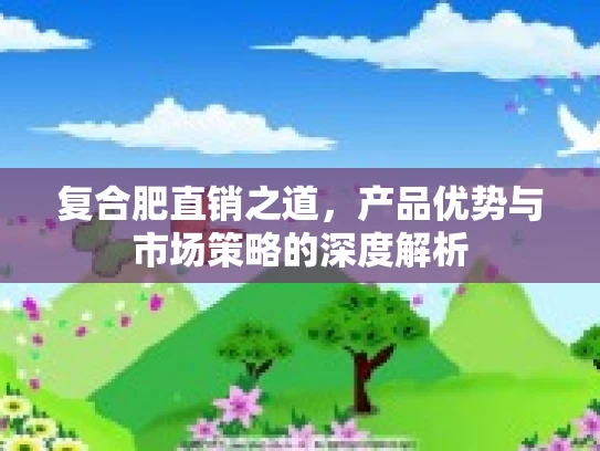 复合肥直销之道，产品优势与市场策略的深度解析