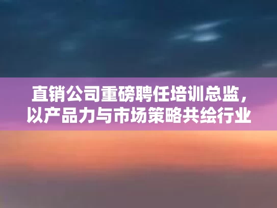 直销公司重磅聘任培训总监，以产品力与市场策略共绘行业新篇章