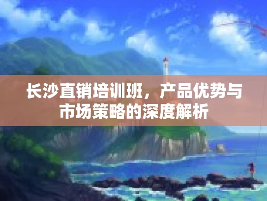 长沙直销培训班，产品优势与市场策略的深度解析