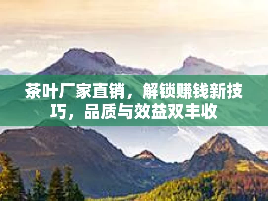 茶叶厂家直销，解锁赚钱新技巧，品质与效益双丰收