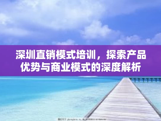深圳直销模式培训，探索产品优势与商业模式的深度解析