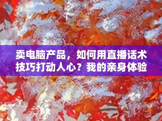 卖电脑产品，如何用直播话术技巧打动人心？我的亲身体验与分享