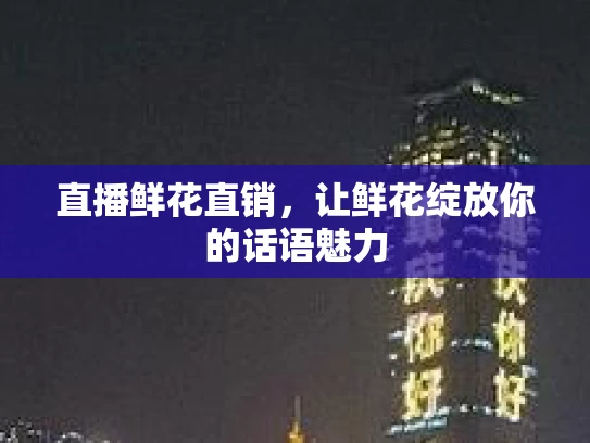 直播鲜花直销，让鲜花绽放你的话语魅力