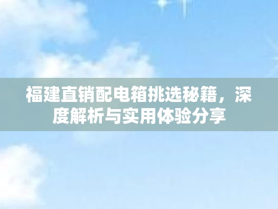 福建直销配电箱挑选秘籍,深度解析与实用体验分享 福建直销配电箱挑选秘籍,深度解析与实用体验分享