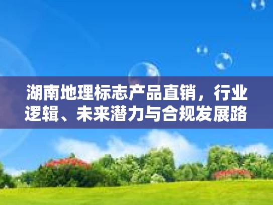 湖南地理标志产品直销，行业逻辑、未来潜力与合规发展路径