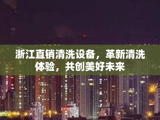 浙江直销清洗设备，革新清洗体验，共创美好未来