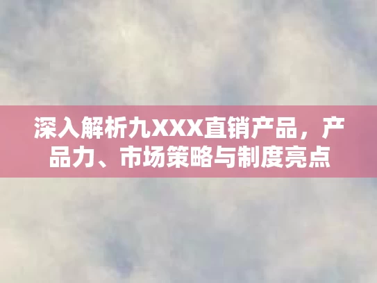 深入解析九XXX直销产品，产品力、市场策略与制度亮点