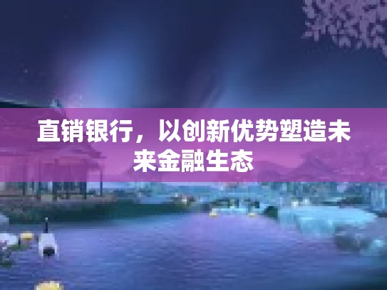 直销银行，以创新优势塑造未来金融生态