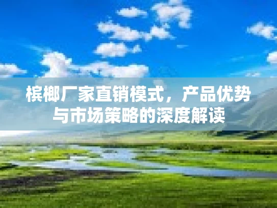 槟榔厂家直销模式，产品优势与市场策略的深度解读