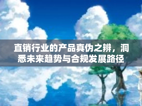 直销行业的产品真伪之辨，洞悉未来趋势与合规发展路径