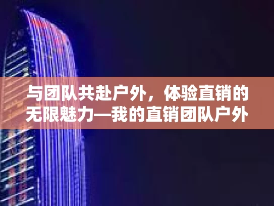 与团队共赴户外,体验直销的无限魅力—我的直销团队户外活动感悟